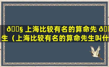 🐧 上海比较有名的算命先 🌺 生（上海比较有名的算命先生叫什么）